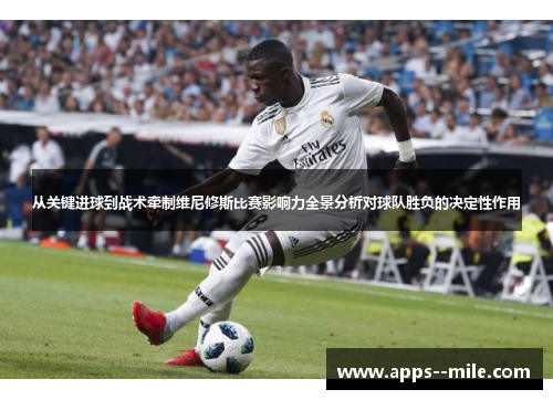 从关键进球到战术牵制维尼修斯比赛影响力全景分析对球队胜负的决定性作用