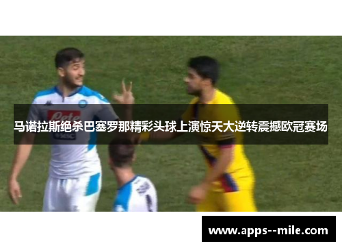 马诺拉斯绝杀巴塞罗那精彩头球上演惊天大逆转震撼欧冠赛场